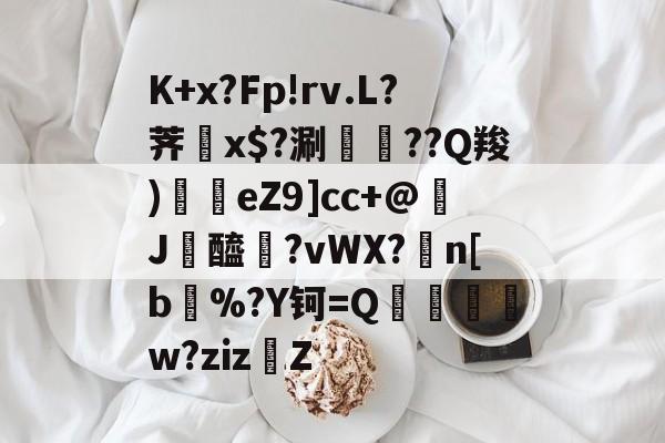 开云手机平台-K+x?Fp!rv.L?荠榡x$?涮襇栐??Q羧)鈪挸eZ9]cc+@浖J飈醯髬?vWX?磫n[b耺%?Y钶=Q蘻刓烓栨w?ziz攩Z的简单介绍-开云手机平台